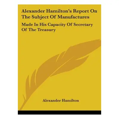 "Alexander Hamilton's Report On The Subject Of Manufactures: Made In His Capacity Of Secretary O