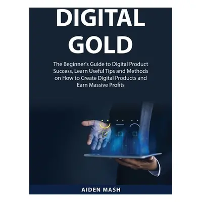 "Digital Gold: The Beginner's Guide to Digital Product Success, Learn Useful Tips and Methods on