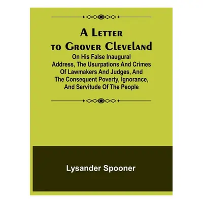 "A Letter to Grover Cleveland; On His False Inaugural Address, The Usurpations and Crimes of Law