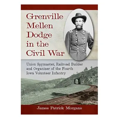 "Grenville Mellen Dodge in the Civil War: Union Spymaster, Railroad Builder and Organizer of the