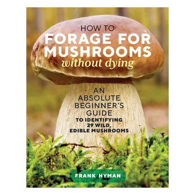 "How to Forage for Mushrooms Without Dying: An Absolute Beginner's Guide to Identifying 29 Wild,