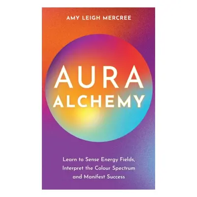 Aura Alchemy - Learn to Sense Energy Fields, Interpret the Colour Spectrum and Manifest Success 