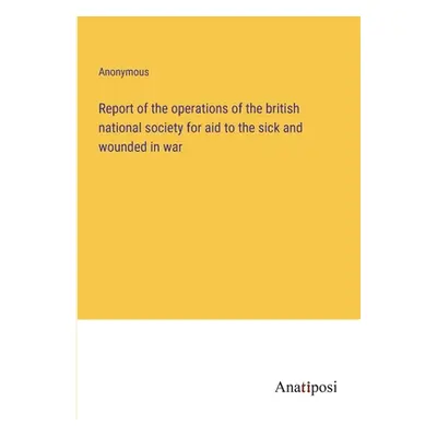 "Report of the operations of the british national society for aid to the sick and wounded in war