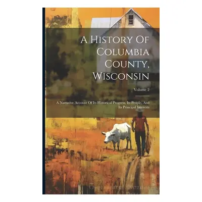 "A History Of Columbia County, Wisconsin: A Narrative Account Of Its Historical Progress, Its Pe