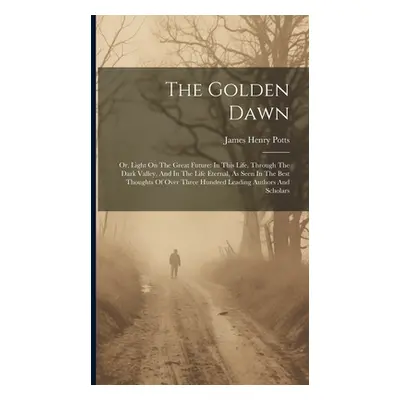 "The Golden Dawn: Or, Light On The Great Future: In This Life, Through The Dark Valley, And In T