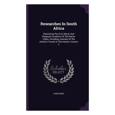 "Researches In South Africa: Illustrating The Civil, Moral, And Religious Condition Of The Nativ