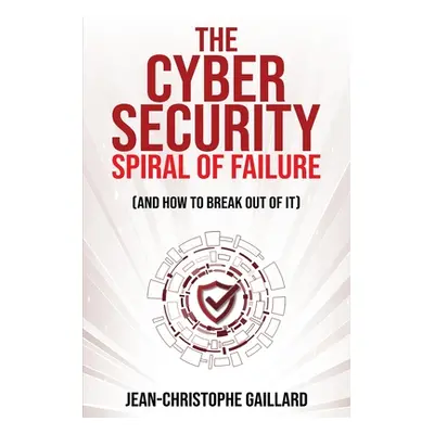 "The Cybersecurity Spiral of Failure