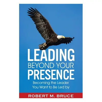 "Leading Beyond Your Presence: Becoming The Leader You Want to be Led By" - "" ("Bruce Robert M.