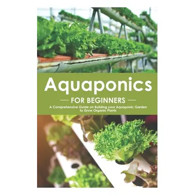 Aquaponics for Beginners: A Comprehensive Guide on Building your Aquaponic Garden to Grow Organi