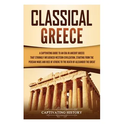 "Classical Greece: A Captivating Guide to an Era in Ancient Greece That Strongly Influenced West