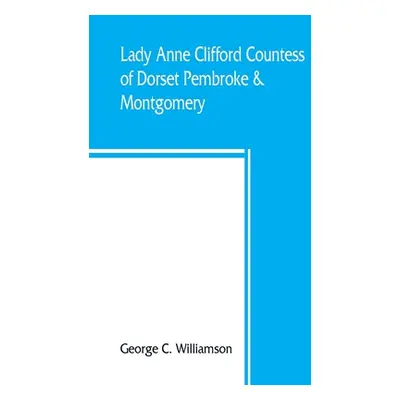 "Lady Anne Clifford, Countess of Dorset, Pembroke & Montgomery, 1590-1676. Her life, letters and