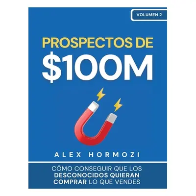 "Prospectos de $100M: Cmo conseguir que los desconocidos quieran comprar lo que vendes: : Cmo co