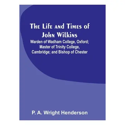 "The Life and Times of John Wilkins: Warden of Wadham College, Oxford; Master of Trinity College