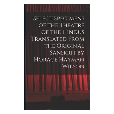 "Select Specimens of the Theatre of the Hindus Translated From the Original Sanskrit by Horace H