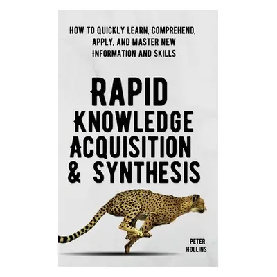 "Rapid Knowledge Acquisition & Synthesis: How to Quickly Learn, Comprehend, Apply, and Master Ne