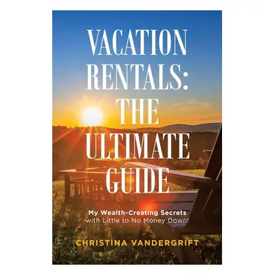 "Vacation Rentals: the Ultimate Guide: My Wealth-Creating Secrets with Little to No Money Down!"