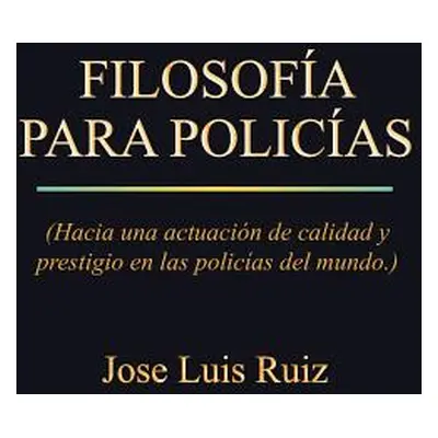 "Filosofia Para Policias: (Hacia Una Actuacion de Calidad y Prestigio En Las Policias del Mundo.