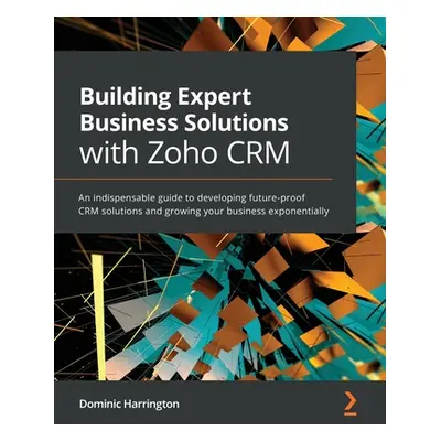 "Building Expert Business Solutions with Zoho CRM: An indispensable guide to developing future-p