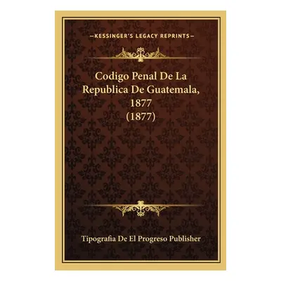 "Codigo Penal De La Republica De Guatemala, 1877 (1877)" - "" ("Tipografia de El Progreso Publis