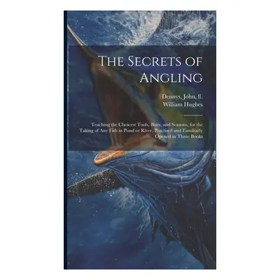 "The Secrets of Angling: Teaching the Choicest Tools, Baits, and Seasons, for the Taking of Any 