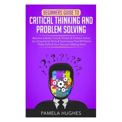 "Beginners Guide to Critical Thinking and Problem Solving: Become a Better Critical Thinker & Pr