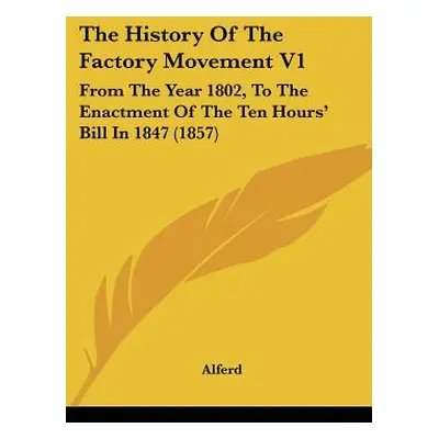 "The History Of The Factory Movement V1: From The Year 1802, To The Enactment Of The Ten Hours' 