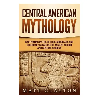 "Central American Mythology: Captivating Myths of Gods, Goddesses, and Legendary Creatures of An