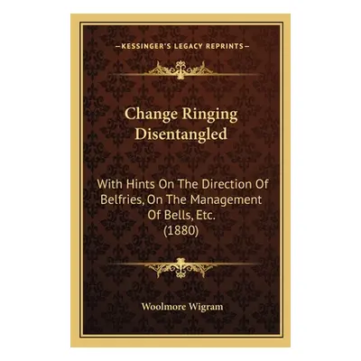 "Change Ringing Disentangled: With Hints On The Direction Of Belfries, On The Management Of Bell