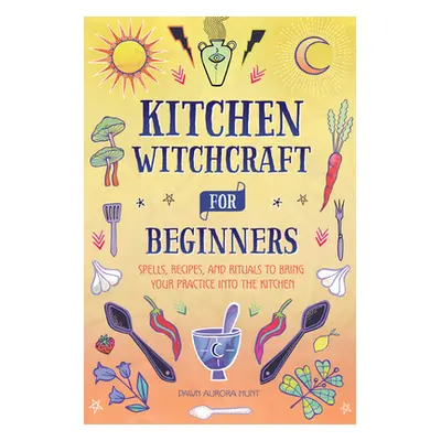 "Kitchen Witchcraft for Beginners: Spells, Recipes, and Rituals to Bring Your Practice Into the 