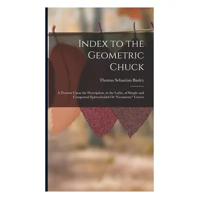 "Index to the Geometric Chuck: A Treatise Upon the Description, in the Lathe, of Simple and Comp