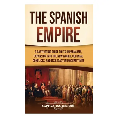 "The Spanish Empire: A Captivating Guide to Its Imperialism, Expansion into the New World, Colon