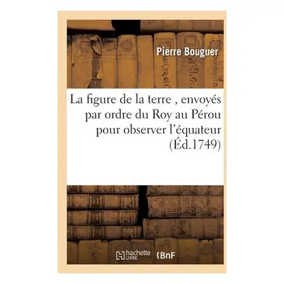 "La Figure de la Terre, Dtermine Par Les Observations,: Envoys Par Ordre Du Roy Au Prou, Pour Ob