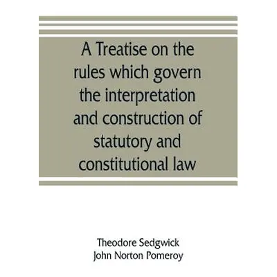 "A treatise on the rules which govern the interpretation and construction of statutory and const