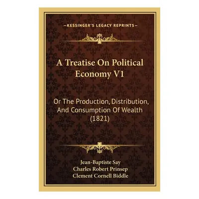 "A Treatise On Political Economy V1: Or The Production, Distribution, And Consumption Of Wealth 