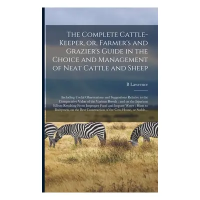 "The Complete Cattle-keeper, or, Farmer's and Grazier's Guide in the Choice and Management of Ne