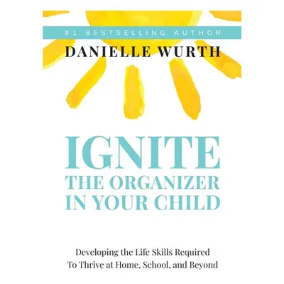 "Ignite the Organizer in Your Child: Developing the Life Skills Required to Thrive at Home, Scho