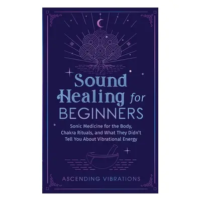 "Sound Healing For Beginners: Sonic Medicine for the Body, Chakra Rituals and What They Didn't T