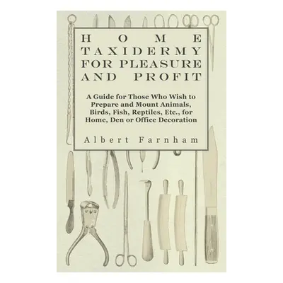 "Home Taxidermy for Pleasure and Profit - A Guide for Those Who Wish to Prepare and Mount Animal