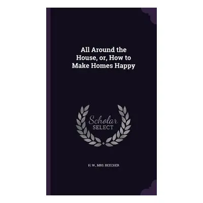 "All Around the House, or, How to Make Homes Happy" - "" ("Beecher H. W.")