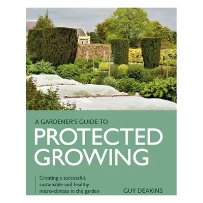 "Gardener's Guide to Protected Growing: Creating a Successful, Sustainable and Healthy Micro-Cli