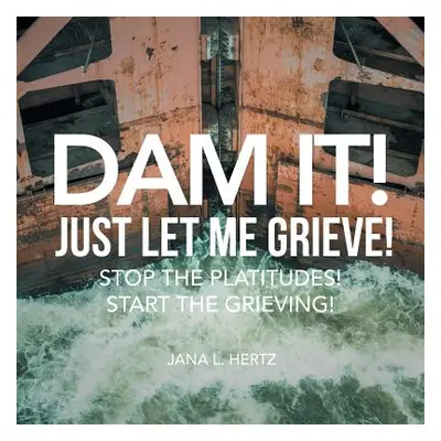 "Dam It! Just Let Me Grieve!: Stop the Platitudes! Start the Grieving!" - "" ("Hertz Jana L.")