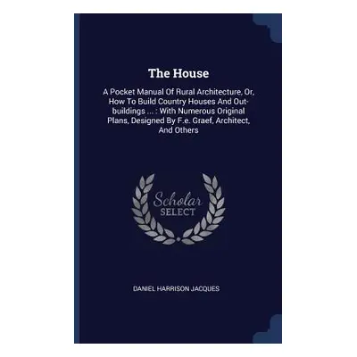 "The House: A Pocket Manual Of Rural Architecture, Or, How To Build Country Houses And Out-build