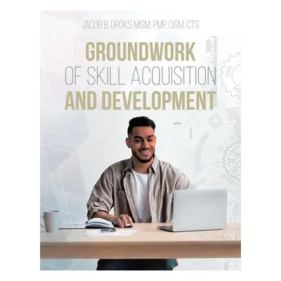 "Groundwork of Skill Acquisition and Development" - "" ("Oroks Mism Pmp Cism Cts Jacob B.")