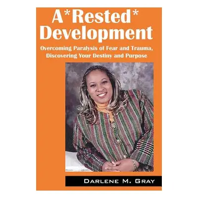 "A*rested*development: Overcoming Paralysis of Fear and Trauma, Discovering Your Destiny and Pur