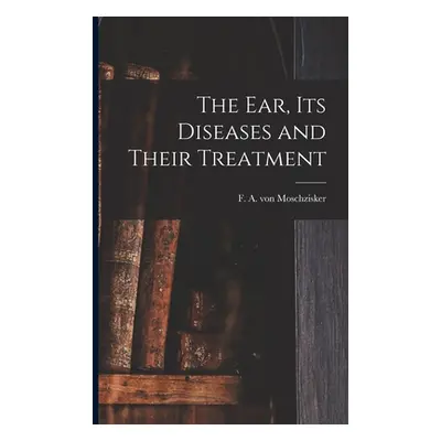 "The Ear, Its Diseases and Their Treatment" - "" ("Moschzisker F. A. Von (Franz Adolph)")