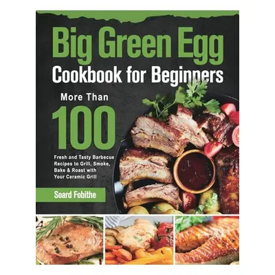 "Big Green Egg Cookbook for Beginners: More Than 100 R Fresh and Tasty Barbecue Recipes to Grill