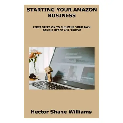 "Starting Your Amazon Business: First Steps on to Building Your Own Online Store and Thrive" - "