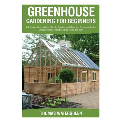 "Greenhouse Gardening for Beginners: An Extensive Guide Including a Step by Step Process to Buil