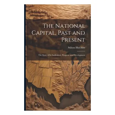 "The National Capital, Past and Present: The Story of Its Settlement, Progress, and Development"