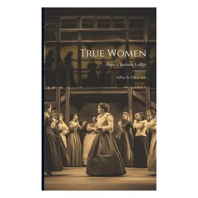 "True Women: A Play In Three Acts" - "" ("Leffler Anne Charlotte")